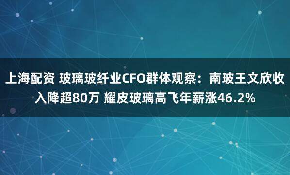 上海配资 玻璃玻纤业CFO群体观察：南玻王文欣收入降超80万 耀皮玻璃高飞年薪涨46.2%