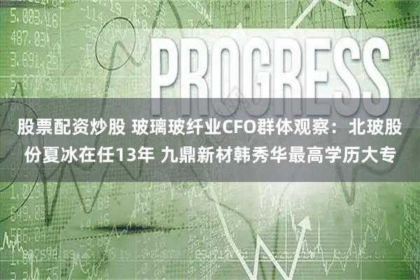 股票配资炒股 玻璃玻纤业CFO群体观察:北玻股份夏冰在任13年 九鼎新材韩秀华最高学历大专