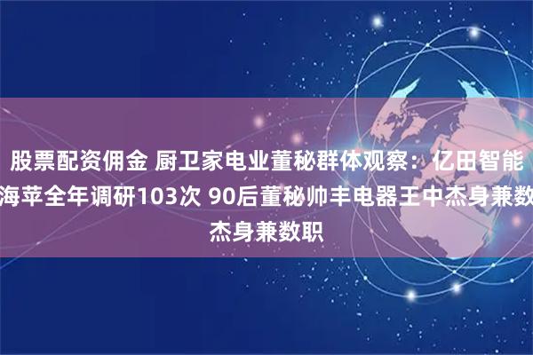 股票配资佣金 厨卫家电业董秘群体观察：亿田智能沈海苹全年调研103次 90后董秘帅丰电器王中杰身兼数职