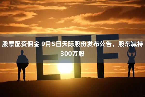 股票配资佣金 9月5日天际股份发布公告，股东减持300万股