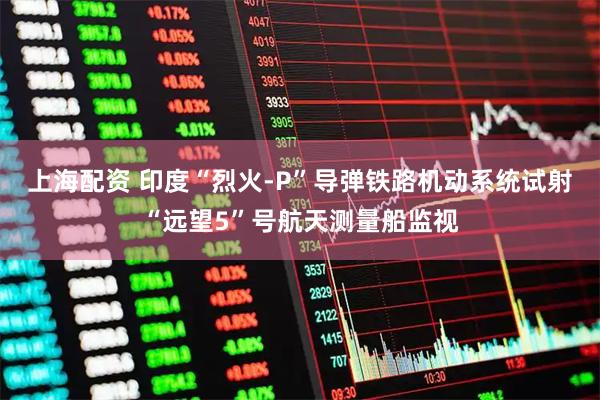 上海配资 印度“烈火-P”导弹铁路机动系统试射“远望5”号航天测量船监视