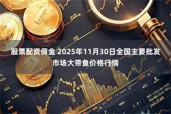 股票配资佣金 2025年11月30日全国主要批发市场大带鱼价格行情