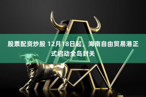 股票配资炒股 12月18日起，海南自由贸易港正式启动全岛封关
