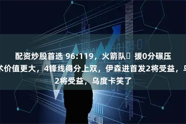 配资炒股首选 96:119，火箭队️援0分碾压湖人，战术价值更大，4锋线得分上双，伊森进首发2将受益，乌度卡笑了