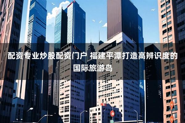 配资专业炒股配资门户 福建平潭打造高辨识度的国际旅游岛