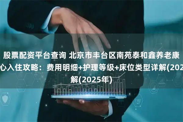 股票配资平台查询 北京市丰台区南苑泰和鑫养老康护中心入住攻略：费用明细+护理等级+床位类型详解(2025年)
