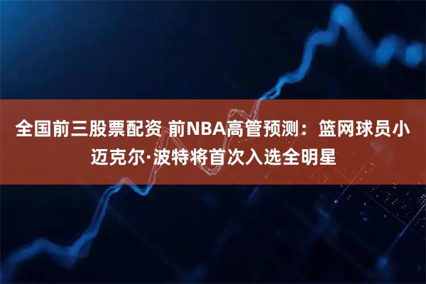 全国前三股票配资 前NBA高管预测：篮网球员小迈克尔·波特将首次入选全明星