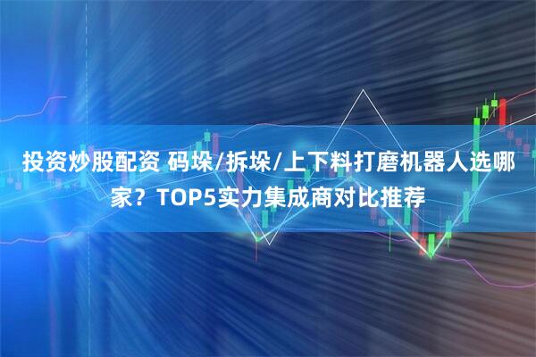 投资炒股配资 码垛/拆垛/上下料打磨机器人选哪家？TOP5实力集成商对比推荐