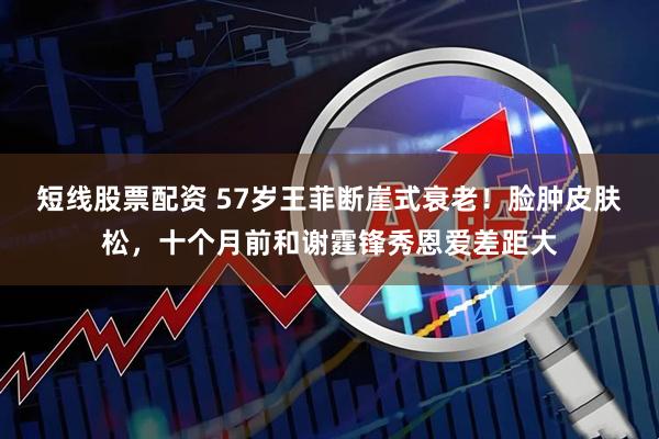 短线股票配资 57岁王菲断崖式衰老！脸肿皮肤松，十个月前和谢霆锋秀恩爱差距大