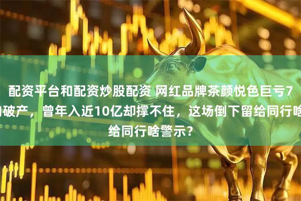 配资平台和配资炒股配资 网红品牌茶颜悦色巨亏7亿走向破产，曾年入近10亿却撑不住，这场倒下留给同行啥警示？