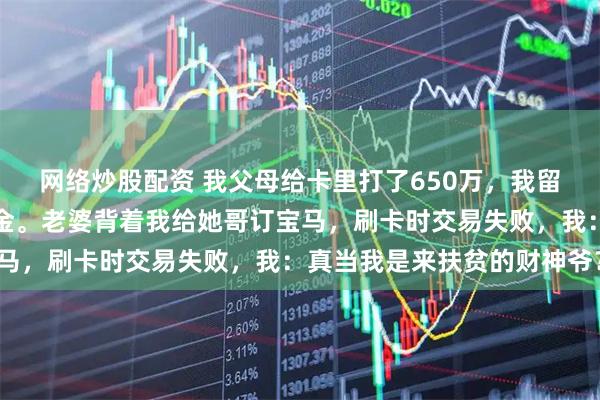 网络炒股配资 我父母给卡里打了650万，我留了个心眼，转手买了基金。老婆背着我给她哥订宝马，刷卡时交易失败，我：真当我是来扶贫的财神爷？