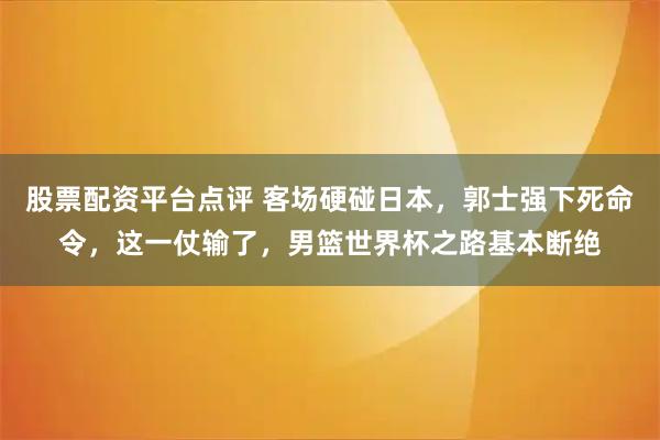 股票配资平台点评 客场硬碰日本，郭士强下死命令，这一仗输了，男篮世界杯之路基本断绝