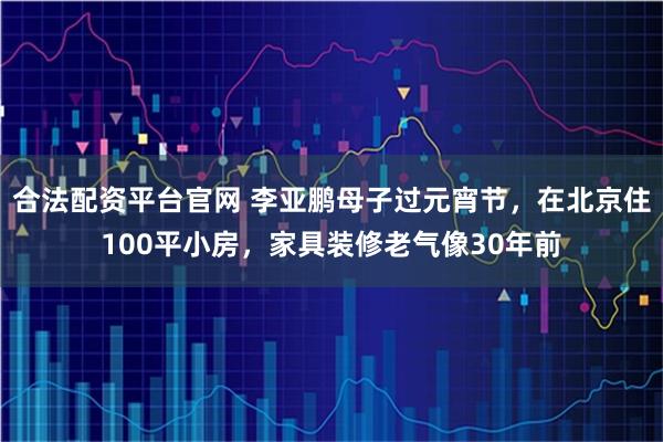合法配资平台官网 李亚鹏母子过元宵节，在北京住100平小房，家具装修老气像30年前