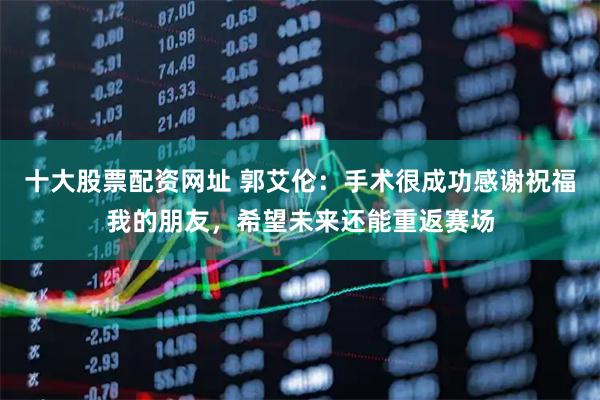 十大股票配资网址 郭艾伦：手术很成功感谢祝福我的朋友，希望未来还能重返赛场