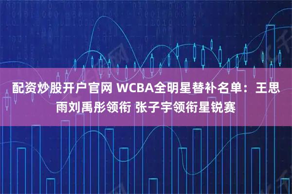 配资炒股开户官网 WCBA全明星替补名单：王思雨刘禹彤领衔 张子宇领衔星锐赛