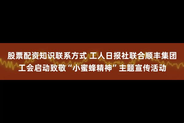 股票配资知识联系方式 工人日报社联合顺丰集团工会启动致敬“小蜜蜂精神”主题宣传活动