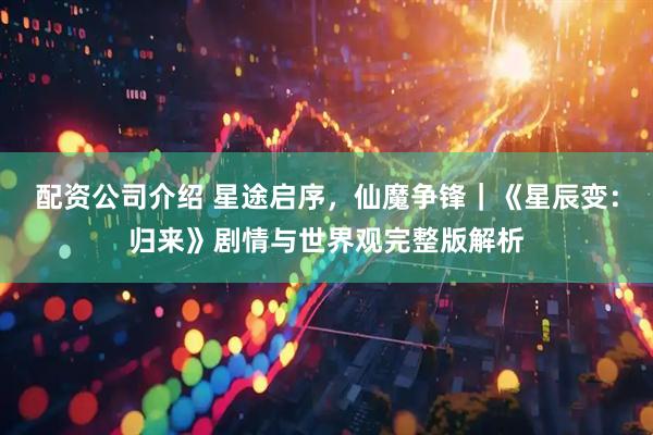 配资公司介绍 星途启序，仙魔争锋｜《星辰变：归来》剧情与世界观完整版解析