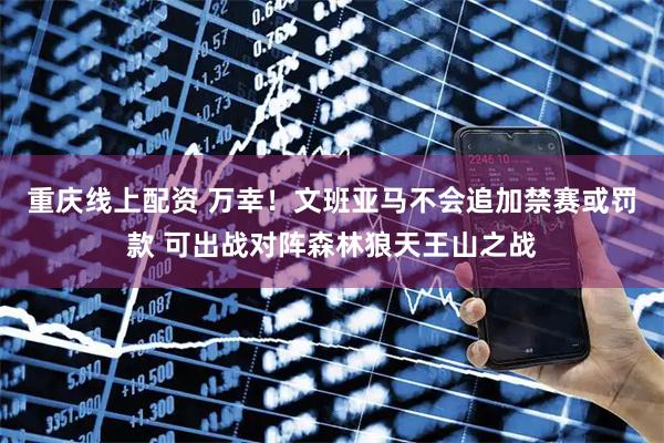 重庆线上配资 万幸！文班亚马不会追加禁赛或罚款 可出战对阵森林狼天王山之战