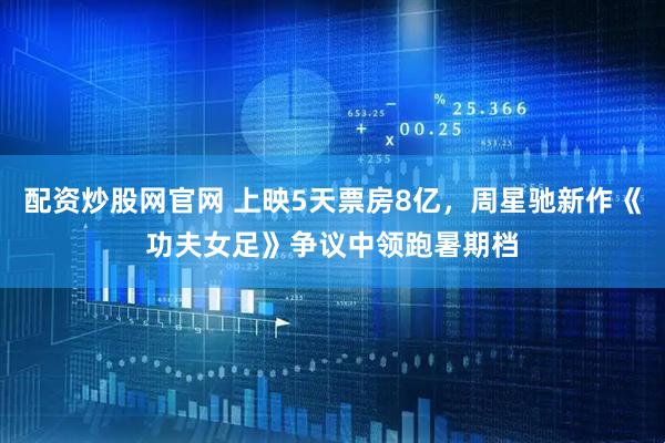 配资炒股网官网 上映5天票房8亿，周星驰新作《功夫女足》争议中领跑暑期档