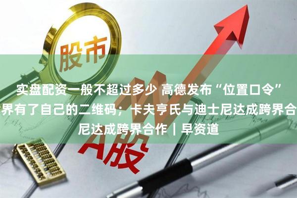 实盘配资一般不超过多少 高德发布“位置口令”，让空间世界有了自己的二维码；卡夫亨氏与迪士尼达成跨界合作｜早资道