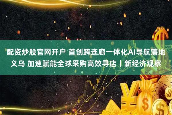 配资炒股官网开户 首创跨连廊一体化AI导航落地义乌 加速赋能全球采购高效寻店丨新经济观察