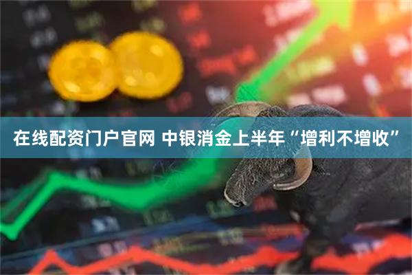 在线配资门户官网 中银消金上半年“增利不增收”