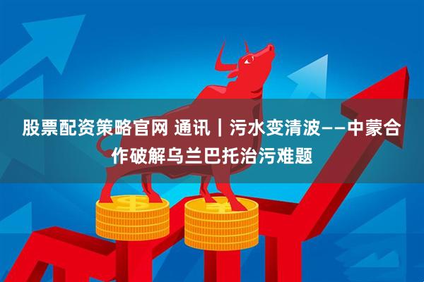 股票配资策略官网 通讯｜污水变清波——中蒙合作破解乌兰巴托治污难题
